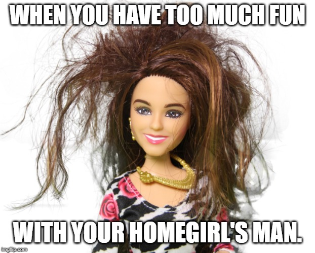 Messy Barbie | WHEN YOU HAVE TOO MUCH FUN; WITH YOUR HOMEGIRL'S MAN. | image tagged in messy barbie | made w/ Imgflip meme maker