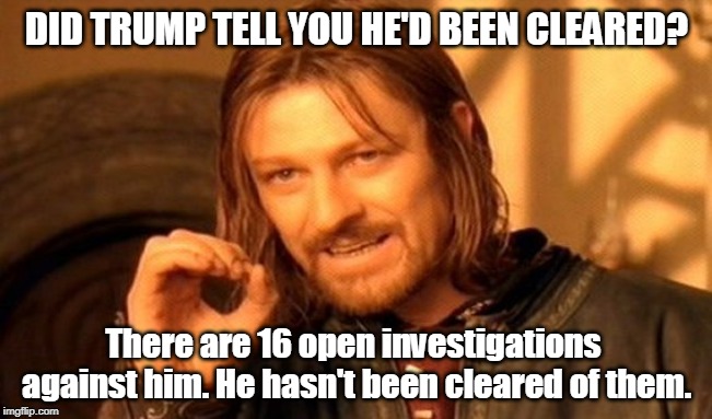 He said what? | DID TRUMP TELL YOU HE'D BEEN CLEARED? There are 16 open investigations against him. He hasn't been cleared of them. | image tagged in memes,one does not simply,trump,investigation,innocent,guilty | made w/ Imgflip meme maker