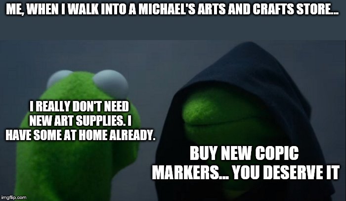 Evil Kermit Meme | ME, WHEN I WALK INTO A MICHAEL'S ARTS AND CRAFTS STORE... I REALLY DON'T NEED NEW ART SUPPLIES. I HAVE SOME AT HOME ALREADY. BUY NEW COPIC MARKERS... YOU DESERVE IT | image tagged in memes,evil kermit | made w/ Imgflip meme maker