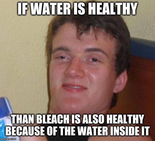 10 Guy Meme | IF WATER IS HEALTHY; THAN BLEACH IS ALSO HEALTHY BECAUSE OF THE WATER INSIDE IT | image tagged in memes,10 guy | made w/ Imgflip meme maker