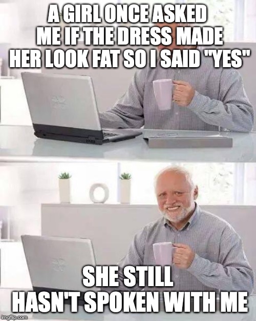 Hide the Pain Harold Meme | A GIRL ONCE ASKED ME IF THE DRESS MADE HER LOOK FAT SO I SAID "YES"; SHE STILL HASN'T SPOKEN WITH ME | image tagged in memes,hide the pain harold | made w/ Imgflip meme maker