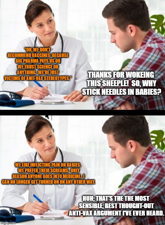doctor and patient | "OH, WE DON'T RECOMMEND VACCINES  BECAUSE BIG PHARMA PAYS US OR WE TRUST SCIENCE OR ANYTHING.  WE'RE JUST VICTIMS OF ANIT-VAX STEREOTYPES."; THANKS FOR WOKEING THIS SHEEPLE!  SO, WHY STICK NEEDLES IN BABIES? WE LIKE INFLICTING PAIN ON BABIES.  WE PREFER THEIR SCREAMS.  ONLY REASON ANYONE GOES INTO MEDICINE.  I CAN NO LONGER GET TURNED ON ON ANY OTHER WAY. HUH; THAT'S THE THE MOST SENSIBLE, BEST THOUGHT-OUT ANTI-VAX ARGUMENT I'VE EVER HEARD. | image tagged in doctor and patient | made w/ Imgflip meme maker