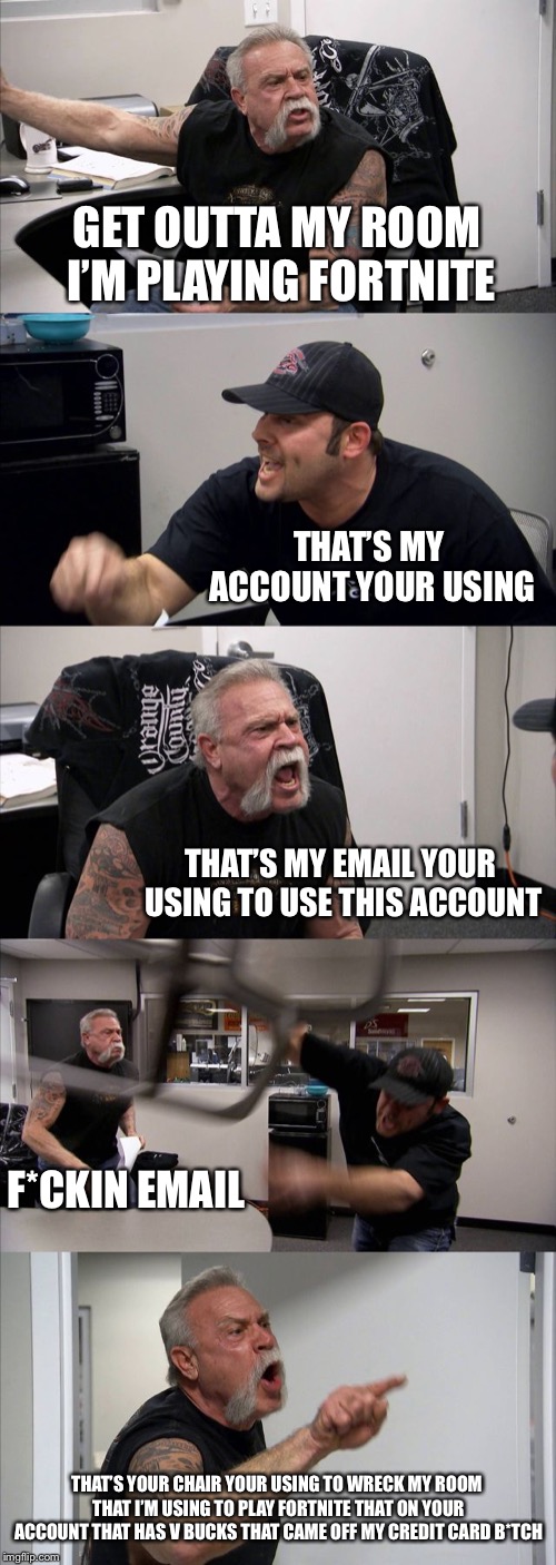 American Chopper Argument | GET OUTTA MY ROOM I’M PLAYING FORTNITE; THAT’S MY ACCOUNT YOUR USING; THAT’S MY EMAIL YOUR USING TO USE THIS ACCOUNT; F*CKIN EMAIL; THAT’S YOUR CHAIR YOUR USING TO WRECK MY ROOM THAT I’M USING TO PLAY FORTNITE THAT ON YOUR ACCOUNT THAT HAS V BUCKS THAT CAME OFF MY CREDIT CARD B*TCH | image tagged in memes,american chopper argument | made w/ Imgflip meme maker