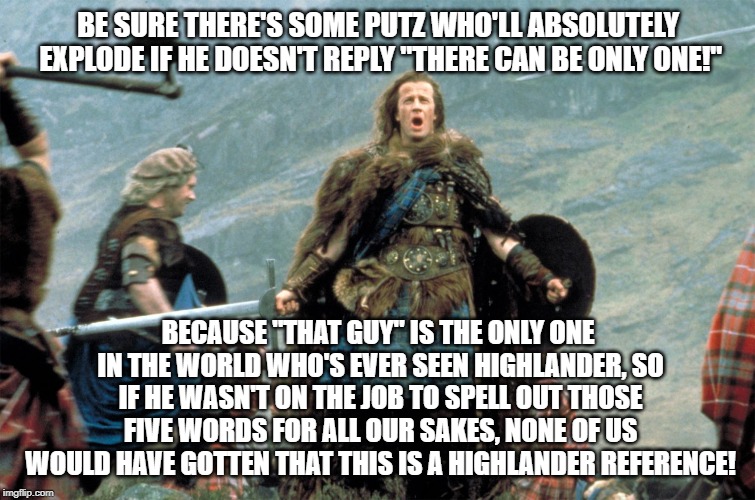 Highlander_Shouting | BE SURE THERE'S SOME PUTZ WHO'LL ABSOLUTELY EXPLODE IF HE DOESN'T REPLY "THERE CAN BE ONLY ONE!"; BECAUSE "THAT GUY" IS THE ONLY ONE IN THE WORLD WHO'S EVER SEEN HIGHLANDER, SO IF HE WASN'T ON THE JOB TO SPELL OUT THOSE FIVE WORDS FOR ALL OUR SAKES, NONE OF US WOULD HAVE GOTTEN THAT THIS IS A HIGHLANDER REFERENCE! | image tagged in highlander_shouting | made w/ Imgflip meme maker