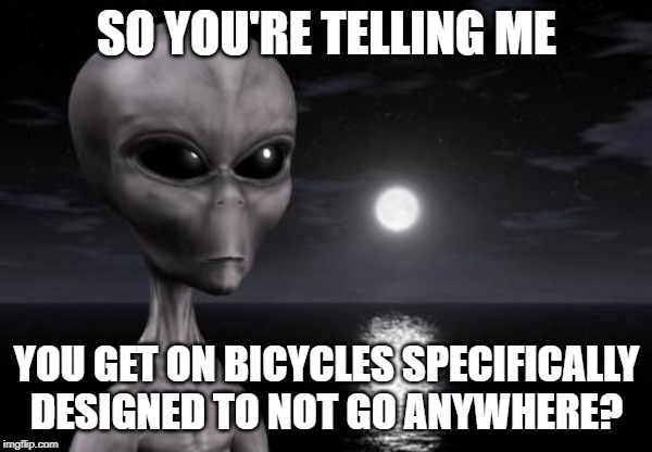 Why aliens won't Talk To Us | SO YOU'RE TELLING ME; YOU GET ON BICYCLES SPECIFICALLY DESIGNED TO NOT GO ANYWHERE? | image tagged in why aliens won't talk to us | made w/ Imgflip meme maker