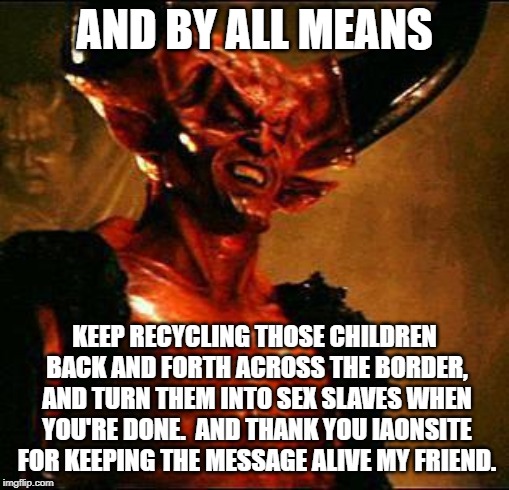 Satan | AND BY ALL MEANS KEEP RECYCLING THOSE CHILDREN BACK AND FORTH ACROSS THE BORDER, AND TURN THEM INTO SEX SLAVES WHEN YOU'RE DONE.  AND THANK  | image tagged in satan | made w/ Imgflip meme maker