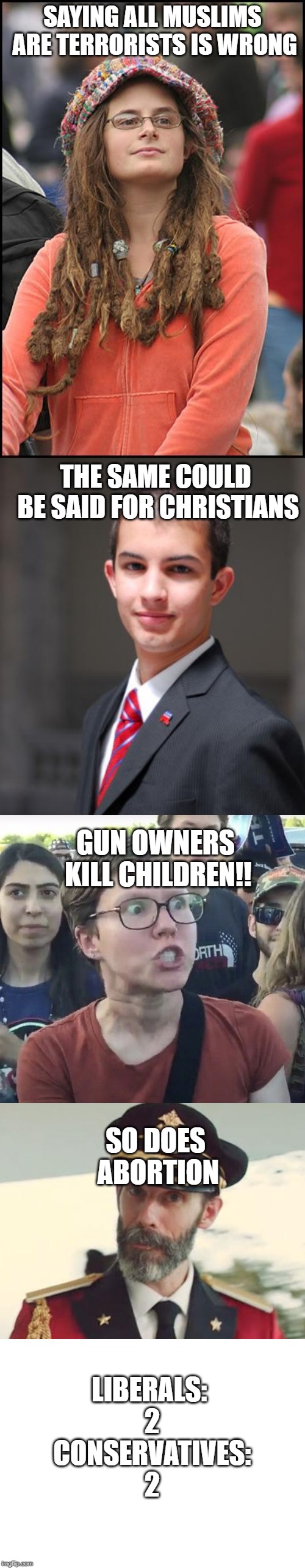 SAYING ALL MUSLIMS ARE TERRORISTS IS WRONG; THE SAME COULD BE SAID FOR CHRISTIANS; GUN OWNERS KILL CHILDREN!! SO DOES ABORTION; LIBERALS: 2 CONSERVATIVES: 2 | image tagged in memes,college liberal,college conservative,blank white template,captain obvious,triggered feminist | made w/ Imgflip meme maker