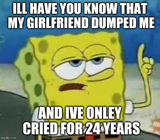 I'll Have You Know Spongebob | ILL HAVE YOU KNOW THAT MY GIRLFRIEND DUMPED ME; AND IVE ONLEY CRIED FOR 24 YEARS | image tagged in memes,ill have you know spongebob | made w/ Imgflip meme maker