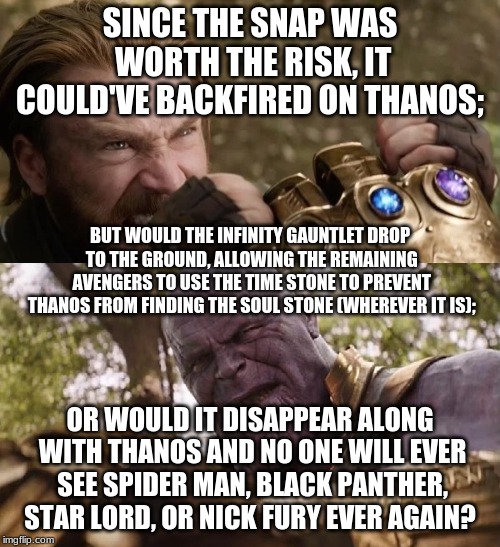 Avengers Infinity War Cap vs Thanos | SINCE THE SNAP WAS WORTH THE RISK, IT COULD'VE BACKFIRED ON THANOS;; BUT WOULD THE INFINITY GAUNTLET DROP TO THE GROUND, ALLOWING THE REMAINING AVENGERS TO USE THE TIME STONE TO PREVENT THANOS FROM FINDING THE SOUL STONE (WHEREVER IT IS);; OR WOULD IT DISAPPEAR ALONG WITH THANOS AND NO ONE WILL EVER SEE SPIDER MAN, BLACK PANTHER, STAR LORD, OR NICK FURY EVER AGAIN? | image tagged in avengers infinity war cap vs thanos | made w/ Imgflip meme maker
