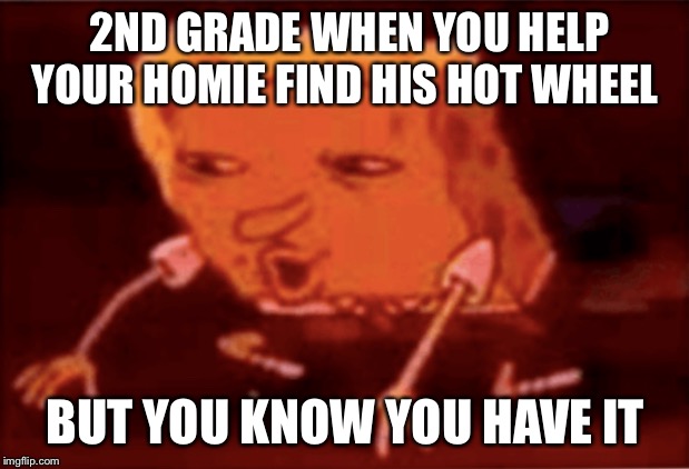 Spongbob | 2ND GRADE WHEN YOU HELP YOUR HOMIE FIND HIS HOT WHEEL; BUT YOU KNOW YOU HAVE IT | image tagged in spongbob | made w/ Imgflip meme maker