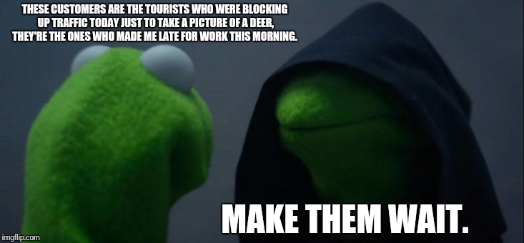 Evil Kermit | THESE CUSTOMERS ARE THE TOURISTS WHO WERE BLOCKING UP TRAFFIC TODAY JUST TO TAKE A PICTURE OF A DEER, THEY'RE THE ONES WHO MADE ME LATE FOR WORK THIS MORNING. MAKE THEM WAIT. | image tagged in memes,evil kermit | made w/ Imgflip meme maker
