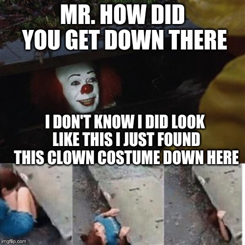 pennywise in sewer | MR. HOW DID YOU GET DOWN THERE; I DON'T KNOW I DID LOOK LIKE THIS I JUST FOUND THIS CLOWN COSTUME DOWN HERE | image tagged in pennywise in sewer | made w/ Imgflip meme maker