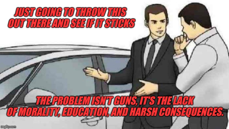 Car Salesman Slaps Roof Of Car | JUST GOING TO THROW THIS OUT THERE AND SEE IF IT STICKS; THE PROBLEM ISN'T GUNS, IT'S THE LACK OF MORALITY, EDUCATION, AND HARSH CONSEQUENCES. | image tagged in memes,car salesman slaps roof of car | made w/ Imgflip meme maker