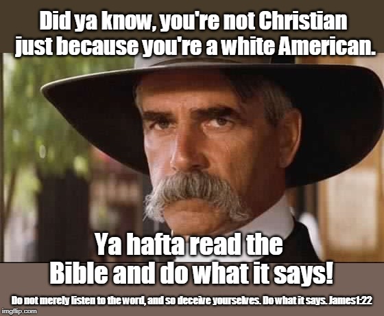 Trump's not a Christian - are you? | Did ya know, you're not Christian just because you're a white American. Ya hafta read the Bible and do what it says! Do not merely listen to the word, and so deceive yourselves. Do what it says. James1:22 | image tagged in sam elliot,christian,not all white americans are christian,read your bible,treat others with kindness,did your mom teach you to  | made w/ Imgflip meme maker