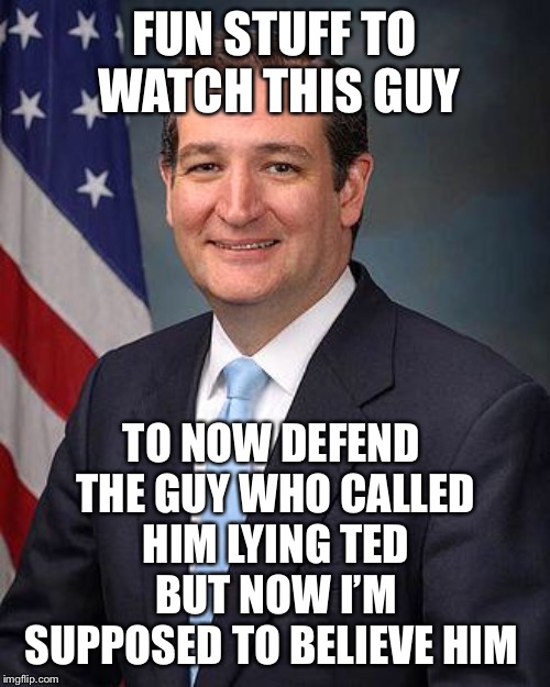 Ted Cruz | FUN STUFF TO WATCH THIS GUY; TO NOW DEFEND THE GUY WHO CALLED HIM LYING TED BUT NOW I’M SUPPOSED TO BELIEVE HIM | image tagged in ted cruz | made w/ Imgflip meme maker