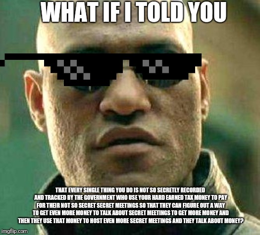 What if i told you | WHAT IF I TOLD YOU; THAT EVERY SINGLE THING YOU DO IS NOT SO SECRETLY RECORDED AND TRACKED BY THE GOVERNMENT WHO USE YOUR HARD EARNED TAX MONEY TO PAY FOR THEIR NOT SO SECRET SECRET MEETINGS SO THAT THEY CAN FIGURE OUT A WAY TO GET EVEN MORE MONEY TO TALK ABOUT SECRET MEETINGS TO GET MORE MONEY AND THEN THEY USE THAT MONEY TO HOST EVEN MORE SECRET MEETINGS AND THEY TALK ABOUT MONEY? | image tagged in what if i told you | made w/ Imgflip meme maker