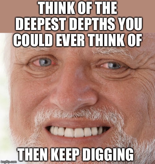 Hide the Pain Harold | THINK OF THE DEEPEST DEPTHS YOU COULD EVER THINK OF THEN KEEP DIGGING | image tagged in hide the pain harold | made w/ Imgflip meme maker