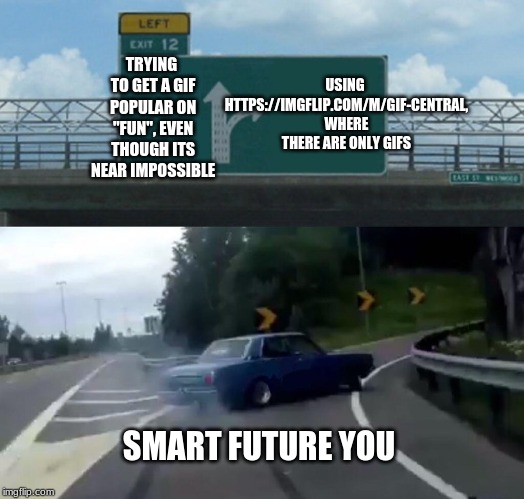 https://imgflip.com/m/Gif-Central Try it sometime! | USING HTTPS://IMGFLIP.COM/M/GIF-CENTRAL, WHERE THERE ARE ONLY GIFS; TRYING TO GET A GIF POPULAR ON "FUN", EVEN THOUGH ITS NEAR IMPOSSIBLE; SMART FUTURE YOU | image tagged in memes,left exit 12 off ramp,meme stream,stream,streams,gifs | made w/ Imgflip meme maker