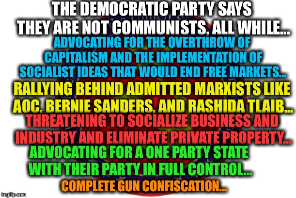 THE DEMOCRATIC PARTY SAYS THEY ARE NOT COMMUNISTS, ALL WHILE... ADVOCATING FOR THE OVERTHROW OF CAPITALISM AND THE IMPLEMENTATION OF SOCIALIST IDEAS THAT WOULD END FREE MARKETS... RALLYING BEHIND ADMITTED MARXISTS LIKE AOC, BERNIE SANDERS, AND RASHIDA TLAIB... THREATENING TO SOCIALIZE BUSINESS AND INDUSTRY AND ELIMINATE PRIVATE PROPERTY... ADVOCATING FOR A ONE PARTY STATE WITH THEIR PARTY IN FULL CONTROL... COMPLETE GUN CONFISCATION... | image tagged in memes,democratic party,democrat,communism,democratic socialism | made w/ Imgflip meme maker