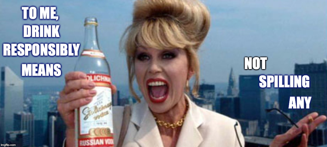 Drink Responsibly |  TO ME, DRINK; RESPONSIBLY; NOT; MEANS; SPILLING; ANY | image tagged in absolutely fabulous,patsy,meme | made w/ Imgflip meme maker