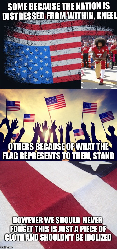 Different People Different Perspectives |  SOME BECAUSE THE NATION IS DISTRESSED FROM WITHIN, KNEEL; OTHERS BECAUSE OF WHAT THE FLAG REPRESENTS TO THEM, STAND; HOWEVER WE SHOULD  NEVER FORGET THIS IS JUST A PIECE OF CLOTH AND SHOULDN’T BE IDOLIZED | image tagged in upside down flag,national anthem,kneel,represents,stand,cloth | made w/ Imgflip meme maker