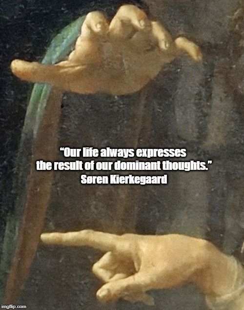 Kierkegaard Says "Our Life Always Expresses..." | â€œOur life always expresses the result of our dominant thoughts.â€ SÃ¸ren Kierkegaard | image tagged in kierkegaard,life,we tend to become what we think,we tend to become what we perceive | made w/ Imgflip meme maker