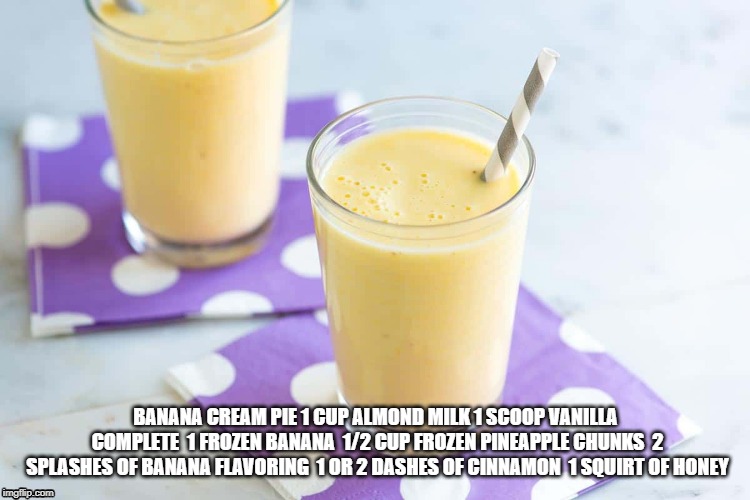 BANANA CREAM PIE
1 CUP ALMOND MILK
1 SCOOP VANILLA COMPLETE 
1 FROZEN BANANA 
1/2 CUP FROZEN PINEAPPLE CHUNKS 
2 SPLASHES OF BANANA FLAVORING 
1 OR 2 DASHES OF CINNAMON 
1 SQUIRT OF HONEY | image tagged in shake,nutrition | made w/ Imgflip meme maker