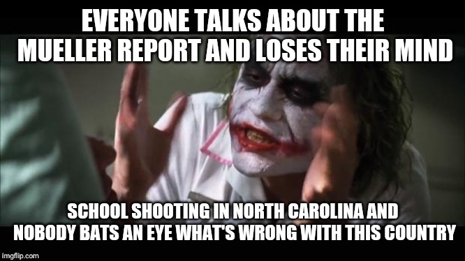 And everybody loses their minds | EVERYONE TALKS ABOUT THE MUELLER REPORT AND LOSES THEIR MIND; SCHOOL SHOOTING IN NORTH CAROLINA AND NOBODY BATS AN EYE WHAT'S WRONG WITH THIS COUNTRY | image tagged in memes,and everybody loses their minds | made w/ Imgflip meme maker