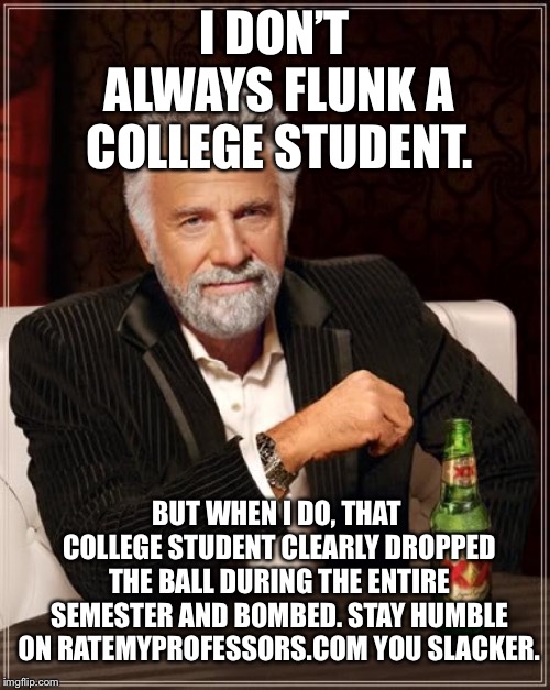 Not everyone deserves a passing grade | I DON’T ALWAYS FLUNK A COLLEGE STUDENT. BUT WHEN I DO, THAT COLLEGE STUDENT CLEARLY DROPPED THE BALL DURING THE ENTIRE SEMESTER AND BOMBED. STAY HUMBLE ON RATEMYPROFESSORS.COM YOU SLACKER. | image tagged in memes,the most interesting man in the world,college,lazy,fail,teacher | made w/ Imgflip meme maker