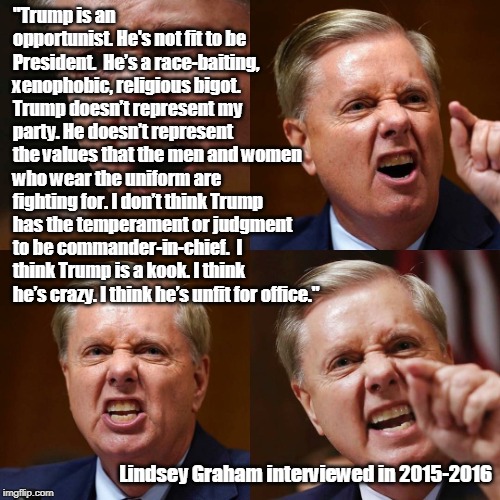 Lindsey Graham said this about Trump. | "Trump is an opportunist. He's not fit to be President. 
He’s a race-baiting, xenophobic, religious bigot. 

Trump doesn’t represent my party. He doesn’t represent the values that the men and women who wear the uniform are fighting for. I don’t think Trump has the temperament or judgment to be commander-in-chief. 
I think Trump is a kook. I think he’s crazy. I think he’s unfit for office."; Lindsey Graham interviewed in 2015-2016 | image tagged in lindsey graham angry face,trump,interview,unfit,lindsey graham | made w/ Imgflip meme maker
