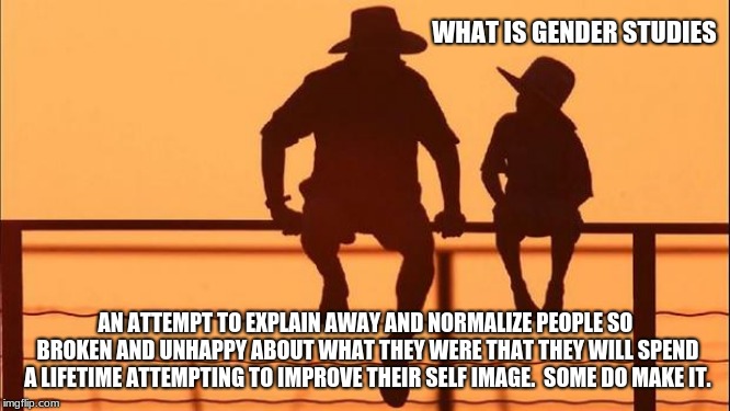 Cowboy wisdom, gender studies for children. | WHAT IS GENDER STUDIES; AN ATTEMPT TO EXPLAIN AWAY AND NORMALIZE PEOPLE SO BROKEN AND UNHAPPY ABOUT WHAT THEY WERE THAT THEY WILL SPEND A LIFETIME ATTEMPTING TO IMPROVE THEIR SELF IMAGE.  SOME DO MAKE IT. | image tagged in cowboy father and son,gender studies,cowboy wisdom,sexuality,gender confused,gender dysphoria | made w/ Imgflip meme maker