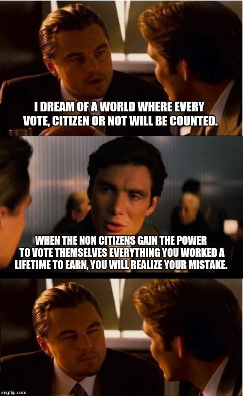 Illegals voting is illegal for a reason | I DREAM OF A WORLD WHERE EVERY VOTE, CITIZEN OR NOT WILL BE COUNTED. WHEN THE NON CITIZENS GAIN THE POWER TO VOTE THEMSELVES EVERYTHING YOU WORKED A LIFETIME TO EARN, YOU WILL REALIZE YOUR MISTAKE. | image tagged in memes,inception,illegals,voter fraud,votes matter,build the wall | made w/ Imgflip meme maker