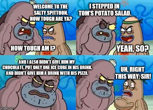 Tom sure has some anger issues (SpongeBob week 29th April - 5th May, an EGOS event) | I STEPPED IN TOM'S POTATO SALAD. WELCOME TO THE SALTY SPITTOON. HOW TOUGH ARE YA? HOW TOUGH AM I? YEAH, SO? AND I ALSO DIDN'T GIVE HIM MY CHOCOLATE, PUT ONLY ONE ICE CUBE IN HIS DRINK, AND DIDN'T GIVE HIM A DRINK WITH HIS PIZZA. UH, RIGHT THIS WAY, SIR! | image tagged in memes,how tough are you,spongebob week | made w/ Imgflip meme maker