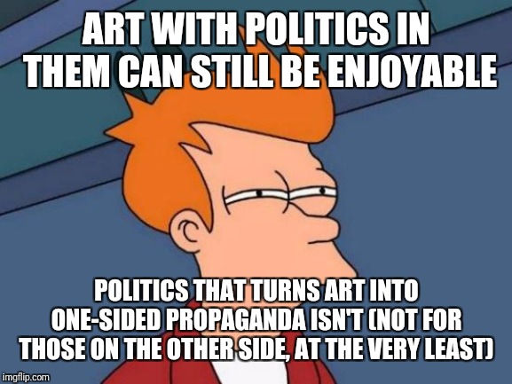 Futurama Fry Meme | ART WITH POLITICS IN THEM CAN STILL BE ENJOYABLE POLITICS THAT TURNS ART INTO ONE-SIDED PROPAGANDA ISN'T (NOT FOR  THOSE ON THE OTHER SIDE,  | image tagged in memes,futurama fry | made w/ Imgflip meme maker
