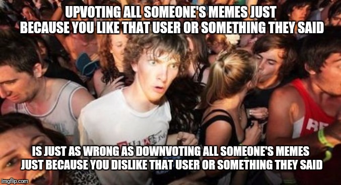Sudden Clarity Clarence Meme | UPVOTING ALL SOMEONE'S MEMES JUST BECAUSE YOU LIKE THAT USER OR SOMETHING THEY SAID IS JUST AS WRONG AS DOWNVOTING ALL SOMEONE'S MEMES JUST  | image tagged in memes,sudden clarity clarence | made w/ Imgflip meme maker