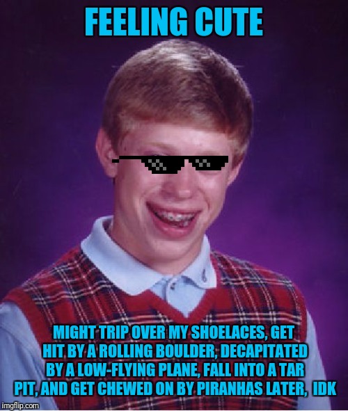 A "Feeling cute" meme |  FEELING CUTE; MIGHT TRIP OVER MY SHOELACES, GET HIT BY A ROLLING BOULDER, DECAPITATED BY A LOW-FLYING PLANE, FALL INTO A TAR PIT, AND GET CHEWED ON BY PIRANHAS LATER,  IDK | image tagged in memes,bad luck brian,feeling cute,felt cute,bandwagon,repost your own memes week | made w/ Imgflip meme maker