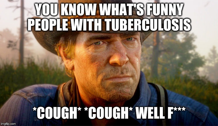 Arthur Morgan | YOU KNOW WHAT'S FUNNY PEOPLE WITH TUBERCULOSIS; *COUGH* *COUGH* WELL F*** | image tagged in arthur morgan | made w/ Imgflip meme maker