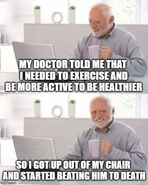 Dark Harold! | MY DOCTOR TOLD ME THAT I NEEDED TO EXERCISE AND BE MORE ACTIVE TO BE HEALTHIER; SO I GOT UP OUT OF MY CHAIR AND STARTED BEATING HIM TO DEATH | image tagged in memes,hide the pain harold | made w/ Imgflip meme maker