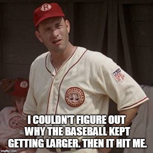There's no crying in baseball | I COULDN'T FIGURE OUT WHY THE BASEBALL KEPT GETTING LARGER. THEN IT HIT ME. | image tagged in there's no crying in baseball | made w/ Imgflip meme maker