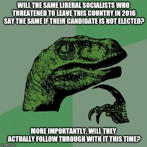 Philosoraptor | WILL THE SAME LIBERAL SOCIALISTS WHO THREATENED TO LEAVE THIS COUNTRY IN 2016 SAY THE SAME IF THEIR CANDIDATE IS NOT ELECTED? MORE IMPORTANTLY, WILL THEY ACTUALLY FOLLOW THROUGH WITH IT THIS TIME? | image tagged in memes,philosoraptor | made w/ Imgflip meme maker