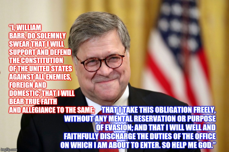 "So Help Me God" | “I, WILLIAM BARR, DO SOLEMNLY SWEAR THAT I WILL SUPPORT AND DEFEND THE CONSTITUTION OF THE UNITED STATES AGAINST ALL ENEMIES, FOREIGN AND DOMESTIC; THAT I WILL BEAR TRUE FAITH AND ALLEGIANCE TO THE SAME;; THAT I TAKE THIS OBLIGATION FREELY, WITHOUT ANY MENTAL RESERVATION OR PURPOSE OF EVASION; AND THAT I WILL WELL AND FAITHFULLY DISCHARGE THE DUTIES OF THE OFFICE ON WHICH I AM ABOUT TO ENTER. SO HELP ME GOD.” | image tagged in william barr,liar,lock him up,attorney general,trump unfit unqualified dangerous,stupid criminals | made w/ Imgflip meme maker