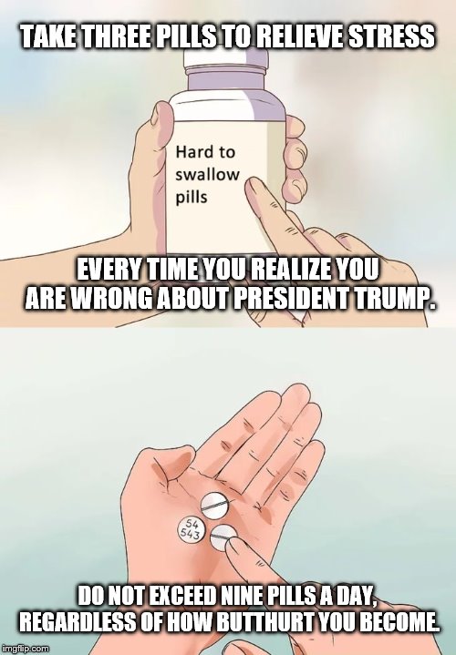 Hard To Swallow Pills Meme | TAKE THREE PILLS TO RELIEVE STRESS; EVERY TIME YOU REALIZE YOU ARE WRONG ABOUT PRESIDENT TRUMP. DO NOT EXCEED NINE PILLS A DAY, REGARDLESS OF HOW BUTTHURT YOU BECOME. | image tagged in memes,hard to swallow pills | made w/ Imgflip meme maker