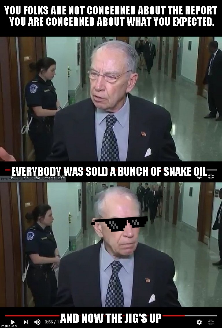 Senator Grassley on Phony Russia Collusion | YOU FOLKS ARE NOT CONCERNED ABOUT THE REPORT YOU ARE CONCERNED ABOUT WHAT YOU EXPECTED. EVERYBODY WAS SOLD A BUNCH OF SNAKE OIL; AND NOW THE JIG'S UP | image tagged in memes,chuck grassley,mueller report,russian collusion,william barr | made w/ Imgflip meme maker