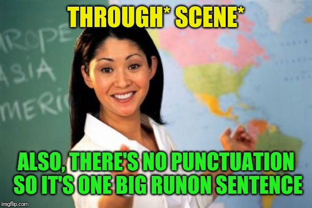Unhelpful High School Teacher Meme | THROUGH* SCENE* ALSO, THERE'S NO PUNCTUATION SO IT'S ONE BIG RUNON SENTENCE | image tagged in memes,unhelpful high school teacher | made w/ Imgflip meme maker