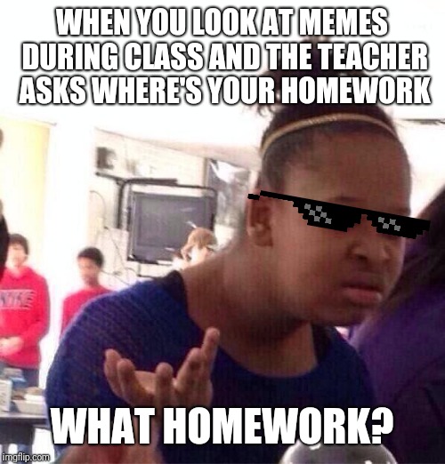 Black Girl Wat Meme | WHEN YOU LOOK AT MEMES DURING CLASS AND THE TEACHER ASKS WHERE'S YOUR HOMEWORK; WHAT HOMEWORK? | image tagged in memes,black girl wat | made w/ Imgflip meme maker