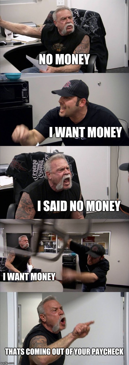 American Chopper Argument | NO MONEY; I WANT MONEY; I SAID NO MONEY; I WANT MONEY; THATS COMING OUT OF YOUR PAYCHECK | image tagged in memes,american chopper argument | made w/ Imgflip meme maker