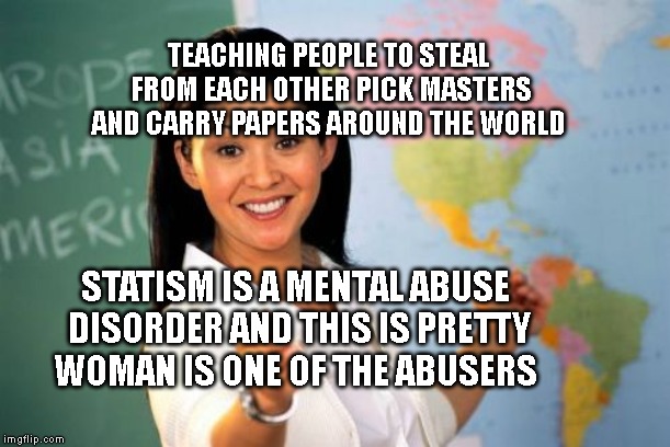 Unhelpful High School Teacher | TEACHING PEOPLE TO STEAL FROM EACH OTHER PICK MASTERS AND CARRY PAPERS AROUND THE WORLD; STATISM IS A MENTAL ABUSE DISORDER AND THIS IS PRETTY WOMAN IS ONE OF THE ABUSERS | image tagged in memes,unhelpful high school teacher | made w/ Imgflip meme maker