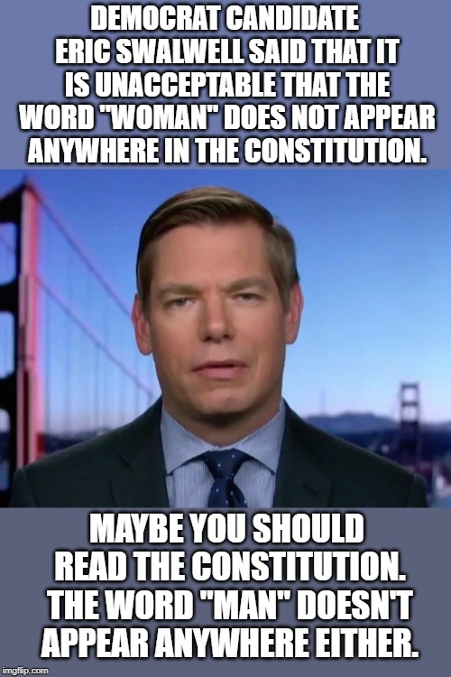 When you try to pander to the voters, but you don't know what you're talking about. | DEMOCRAT CANDIDATE ERIC SWALWELL SAID THAT IT IS UNACCEPTABLE THAT THE WORD "WOMAN" DOES NOT APPEAR ANYWHERE IN THE CONSTITUTION. MAYBE YOU SHOULD READ THE CONSTITUTION. THE WORD "MAN" DOESN'T APPEAR ANYWHERE EITHER. | image tagged in eric swalwell | made w/ Imgflip meme maker