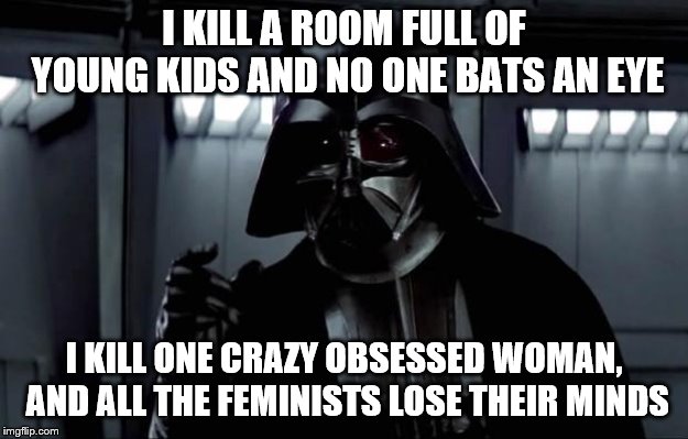 Darth Vader | I KILL A ROOM FULL OF YOUNG KIDS AND NO ONE BATS AN EYE; I KILL ONE CRAZY OBSESSED WOMAN, AND ALL THE FEMINISTS LOSE THEIR MINDS | image tagged in darth vader,no one bats an eye,star wars,angry sjw | made w/ Imgflip meme maker