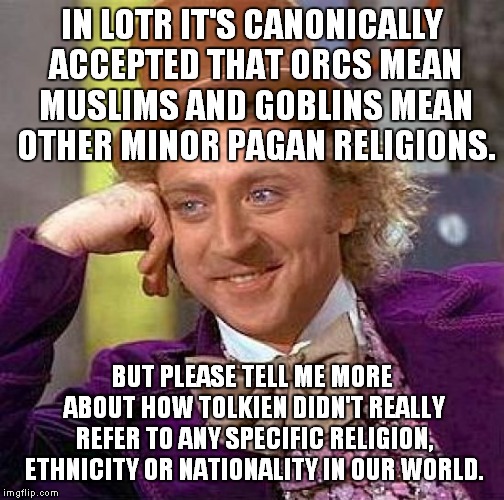 Lord of the Religions | IN LOTR IT'S CANONICALLY ACCEPTED THAT ORCS MEAN MUSLIMS AND GOBLINS MEAN OTHER MINOR PAGAN RELIGIONS. BUT PLEASE TELL ME MORE ABOUT HOW TOLKIEN DIDN'T REALLY REFER TO ANY SPECIFIC RELIGION, ETHNICITY OR NATIONALITY IN OUR WORLD. | image tagged in memes,creepy condescending wonka,lord of the rings,muslims,tolkien | made w/ Imgflip meme maker